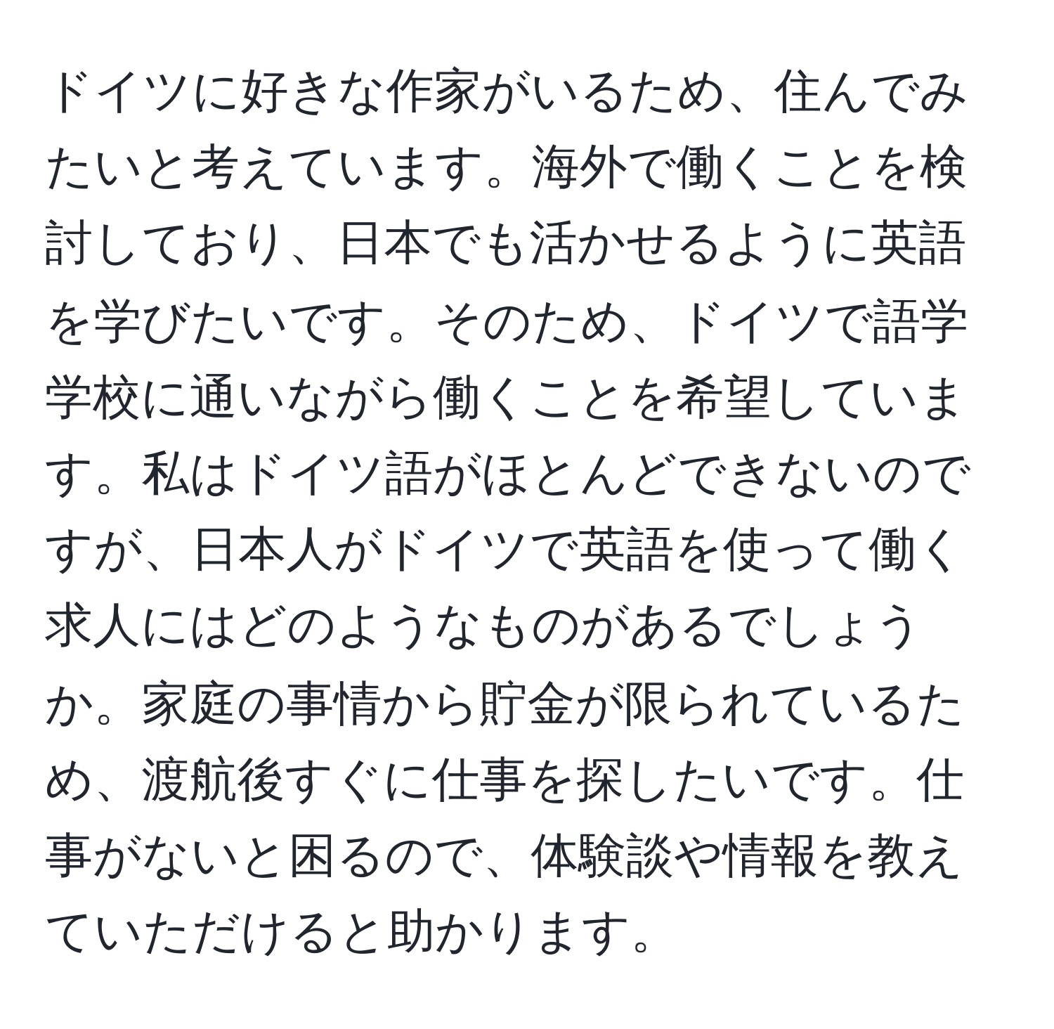 ドイツに好きな作家がいるため、住んでみたいと考えています。海外で働くことを検討しており、日本でも活かせるように英語を学びたいです。そのため、ドイツで語学学校に通いながら働くことを希望しています。私はドイツ語がほとんどできないのですが、日本人がドイツで英語を使って働く求人にはどのようなものがあるでしょうか。家庭の事情から貯金が限られているため、渡航後すぐに仕事を探したいです。仕事がないと困るので、体験談や情報を教えていただけると助かります。