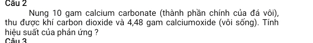 Nung 10 gam calcium carbonate (thành phần chính của đá vôi), 
thu được khí carbon dioxide và 4,48 gam calciumoxide (vôi sống). Tính 
hiệu suất của phản ứng ? 
Câu 3