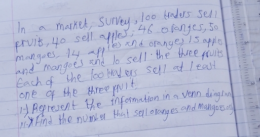 In a marker, survey, l00 traders sell 
prvit, 4o sell apples; 46 oranges, so 
mangoes, 14 apples snd oranges 1s apple 
and mangoes and to sell the three favie 
Each of the lo0 kralers sell at least 
one of the three quit 
1 Represent the information in a vern dingran 
. Find the number that sell oranges and mangoes on