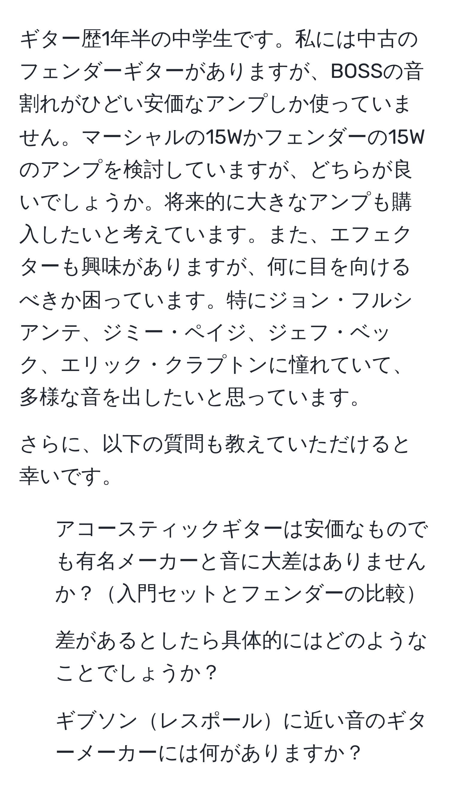 ギター歴1年半の中学生です。私には中古のフェンダーギターがありますが、BOSSの音割れがひどい安価なアンプしか使っていません。マーシャルの15Wかフェンダーの15Wのアンプを検討していますが、どちらが良いでしょうか。将来的に大きなアンプも購入したいと考えています。また、エフェクターも興味がありますが、何に目を向けるべきか困っています。特にジョン・フルシアンテ、ジミー・ペイジ、ジェフ・ベック、エリック・クラプトンに憧れていて、多様な音を出したいと思っています。

さらに、以下の質問も教えていただけると幸いです。

1. アコースティックギターは安価なものでも有名メーカーと音に大差はありませんか？入門セットとフェンダーの比較
2. 差があるとしたら具体的にはどのようなことでしょうか？
3. ギブソンレスポールに近い音のギターメーカーには何がありますか？