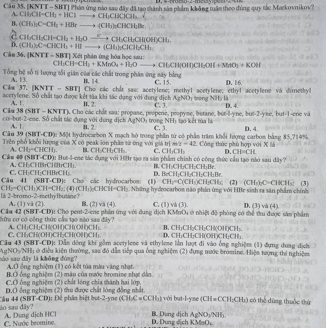 [KNTT - SBT] Phản ứng nào sau đây dã tạo thành sản phẩm không tuân theo đúng quy tắc Markovnikov?
A. CH_3CH=CH_2+HC1to CH_3CHCICH_3.
B. (CH_3)_2C=CH_2+HBrto (CH_3)_2CHCH_2Br.
C. CH_3CH_2CH=CH_2+H_2Oxrightarrow H^+CH_3CH_2CH(OH)CH_3.
D. (CH_3)_2C=CHCH_3+HIto (CH_3)_2CICH_2CH_3.
Câu 36. [KNTT - SBT] Xét phản ứng hóa học sau:
CH_3CH=CH_2+KMnO_4+H_2Oto CH_3CH(OH)CH_2OH+MnO_2+KOH
Tổng hệ số tỉ lượng tối giản của các chất trong phản ứng này bằng
A. 13. B. 14. C. 15. D. 16.
Câu 37. [KNTT - SBT] Cho các chất sau: acetylene; methyl acetylene; ethyl acetylene và dimethyl
acetylene. Số chất tạo được kết tủa khi tác dụng với dung dịch AgNO_3 trong NH_3 là
A. 1. B. 2. C. 3. D. 4.
Câu 38 (SBT - KNTT). Cho các chất sau: propane, propene, propyne, butane, but-l-yne, but-2-yne, but-1-ene và
cis-but-2-ene. Số chất tác dụng với dung dịch AgNO_3 trong NH_3 tạo kết tủa là
A. 1. B. 2. C. 3. D. 4.
Câu 39 (SBT-CD): Một hydrocarbon X mạch hở trong phân tử có phần trăm khối lượng carbon bằng 85,714%.
Trên phổ khối lượng của X có peak ion phân tử ứng với giá trị m/z=42 2. Công thức phù hợp với X là
A. CH_2=CHCH_3. B. CH_3CH_2CH_3. C. CH_3CH_3 D. CHequiv CH.
Câu 40 (SBT-CD): But-l-ene tác dụng với HBr tạo ra sản phầm chính có công thức cấu tạo nào sau đây?
A. CH_3CHBrCHBrCH_3. B. CH_3CH_2CH_2CH_2Br.
C. CH_3CH_2CHBrCH_3. D. BrCH_2CH_2CH_2CH_2Br.
Câu 41 (SBT-CD): Cho các hydrocarbon: (1) CH_2=C(CH_3)CH_2CH_3; (2) (CH_3)_2C=CHCH_3; (3)
C' H_2=C(CH_3)CH=CH_2; (4) (CH_3) 2CHC H=CH_2. Những hydrocarbon nào phản ứng với HBr sinh ra sản phẩm chính
là 2-bromo-2-methylbutane?
A. (1) và (2). B. (2) và (4). C. (1) và (3). D. (3) và (4).
Câu 42 (SBT-CD): Cho pent-2-ene phản ứng với dung dịch KMnO4 ở nhiệt độ phòng có thể thu được sản phẩm
hữu cơ có công thức cấu tạo nào sau đây?
A. CH_3CH_2CH(OH)CH(OH)CH_3. B. CH_3CH_2CH_2CH(OH)CH_3.
C. CH 3C H( (OH) )CH_2CH(OH)CH_3. D. CH_3CH_2CH(OH)CH_2CH_3.
Câu 43 (SBT-CD): Dẫn dòng khí gồm acetylene và ethylene lần lượt đi vào ống nghiệm (1) đựng dung dịch
gNO_3/NH_3 ở điều kiện thường, sau đó dẫn tiếp qua ống nghiệm (2) đựng nước bromine. Hiện tượng thí nghiệm
nào sau đây là không đúng?
A.Ở ống nghiệm (1) có kết tủa màu vàng nhạt.
B.Ở ống nghiệm (2) màu của nước bromine nhạt dần.
C.Ở ống nghiệm (2) chất lỏng chịa thành hai lớp,
D.Ở ống nghiệm (2) thu được chất lỏng đồng nhất.
Câu 44 (SBT-CD): Để phân biệt but-2-yne (CH_3Cequiv CCH_3) với but-l-yne (CHequiv CCH_2CH_3) có thể dùng thuốc thử
ào sau đây?
A. Dung dịch HCl B. Dung dịch AgNO_3/NH_3.
C. Nước bromine. D. Dung dịch KMnO_4.