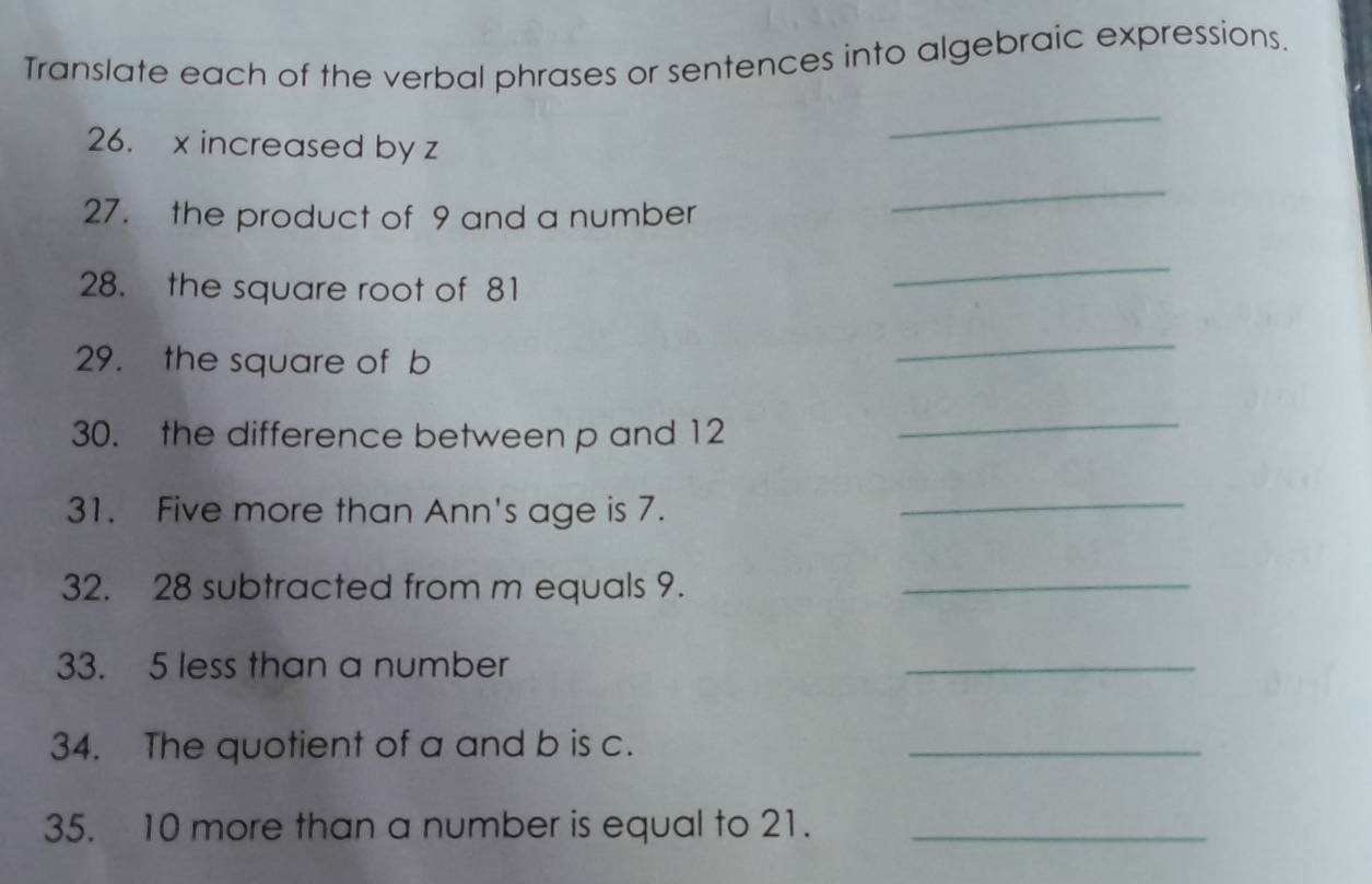 Translate each of the verbal phrases or sentences into algebraic expressions. 
26. x increased by z
_ 
27. the product of 9 and a number 
_ 
28. the square root of 81
_ 
29. the square of b
_ 
30. the difference between p and 12
_ 
31. Five more than Ann's age is 7. 
_ 
32. 28 subtracted from m equals 9._ 
33. 5 less than a number 
_ 
34. The quotient of a and b is c. 
_ 
35. 10 more than a number is equal to 21._