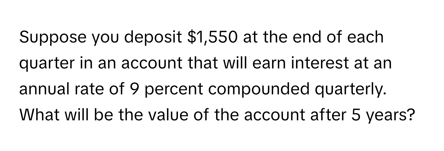 Suppose you deposit $1,550 at the end of each quarter in an account that will earn interest at an annual rate of 9 percent compounded quarterly. What will be the value of the account after 5 years?