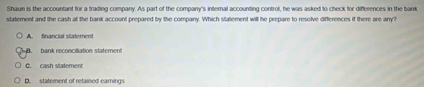 Shaun is the accountant for a trading company. As part of the company's internal accounting control, he was asked to check for differences in the bank
statement and the cash at the bank account prepared by the company. Which statement will he prepare to resolve differences if there are any?
A. financial statement
B. bank reconciliation statement
C. cash statement
D. statement of retained earnings