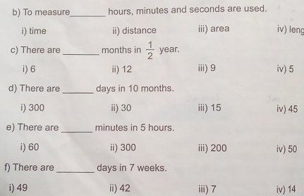 To measure_ hours, minutes and seconds are used.
i) time ii) distance iii) area iv) leng
c) There are _ months in  1/2  year.
i) 6 ii) 12 iii) 9 iv) 5
d) There are _ days in 10 months.
i) 300 ii) 30 iii) 15 iv) 45
e) There are _ minutes in 5 hours.
i) 60 ii) 300 iii) 200 iv) 50
f) There are _ days in 7 weeks.
i) 49 ii) 42 iii) 7 iv) 14