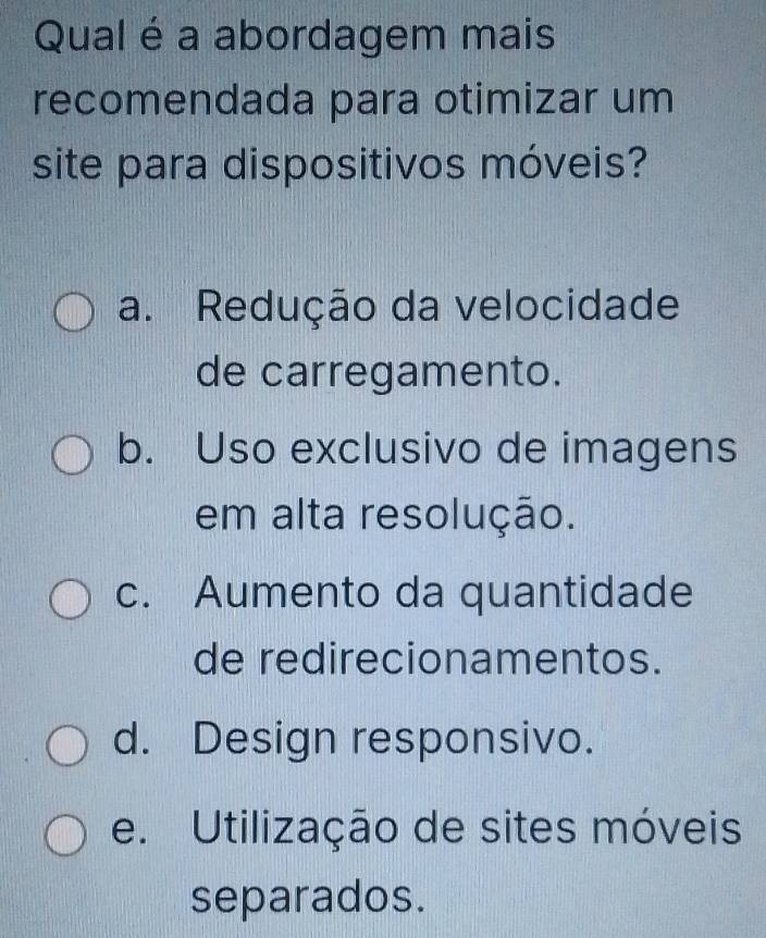 Qual é a abordagem mais
recomendada para otimizar um
site para dispositivos móveis?
a. Redução da velocidade
de carregamento.
b. Uso exclusivo de imagens
em alta resolução.
c. Aumento da quantidade
de redirecionamentos.
d. Design responsivo.
e. Utilização de sites móveis
separados.