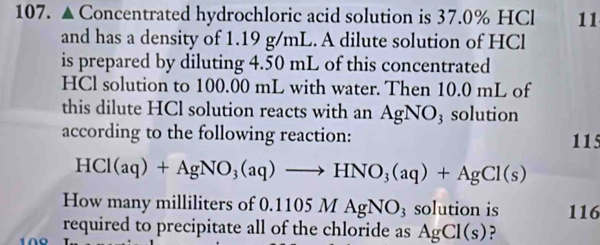 Concentrated hydrochloric acid solution is 37.0% HCl 11 
and has a density of 1.19 g/mL. A dilute solution of HCl 
is prepared by diluting 4.50 mL of this concentrated 
HCl solution to 100.00 mL with water. Then 10.0 mL of 
this dilute HCl solution reacts with an AgNO_3 solution 
according to the following reaction: 
115
HCl(aq)+AgNO_3(aq)to HNO_3(aq)+AgCl(s)
How many milliliters of 0.11 05MAgNO_3 solution is 116
required to precipitate all of the chloride as AgCl(s) ?