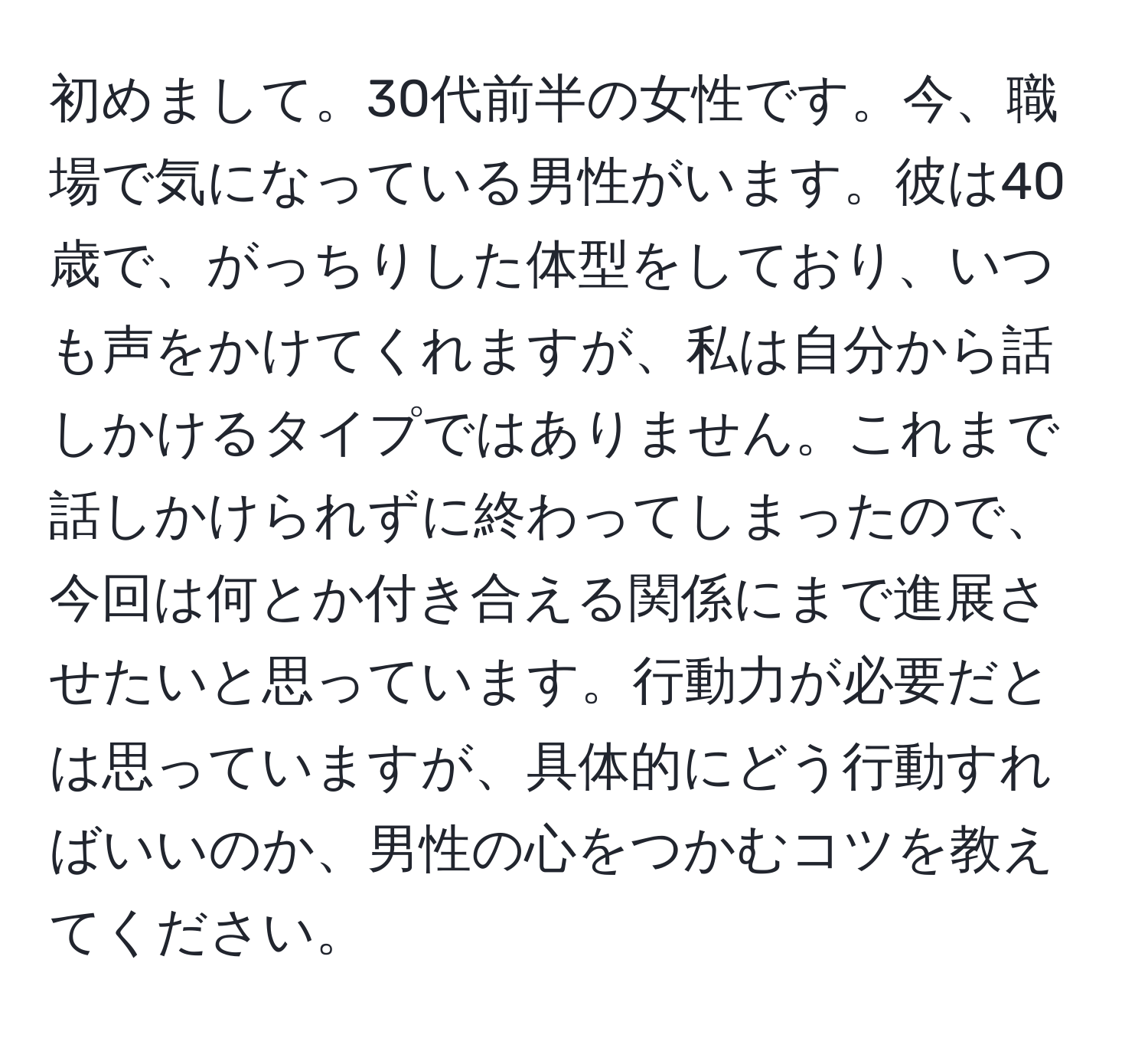 初めまして。30代前半の女性です。今、職場で気になっている男性がいます。彼は40歳で、がっちりした体型をしており、いつも声をかけてくれますが、私は自分から話しかけるタイプではありません。これまで話しかけられずに終わってしまったので、今回は何とか付き合える関係にまで進展させたいと思っています。行動力が必要だとは思っていますが、具体的にどう行動すればいいのか、男性の心をつかむコツを教えてください。