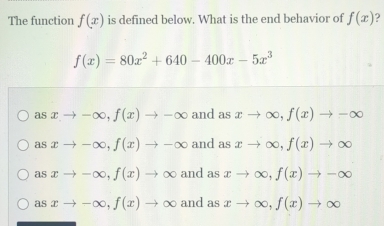 The function f(x) is defined below. What is the end behavior of f(x)
f(x)=80x^2+640-400x-5x^3
asxto -∈fty , f(x)to -∈fty and as xto ∈fty , f(x)to -∈fty
asxto -∈fty , f(x)to -∈fty and as xto ∈fty , f(x)to ∈fty
asxto -∈fty , f(x)to ∈fty and as xto ∈fty , f(x)to -∈fty
asxto -∈fty , f(x)to ∈fty and as xto ∈fty , f(x)to ∈fty