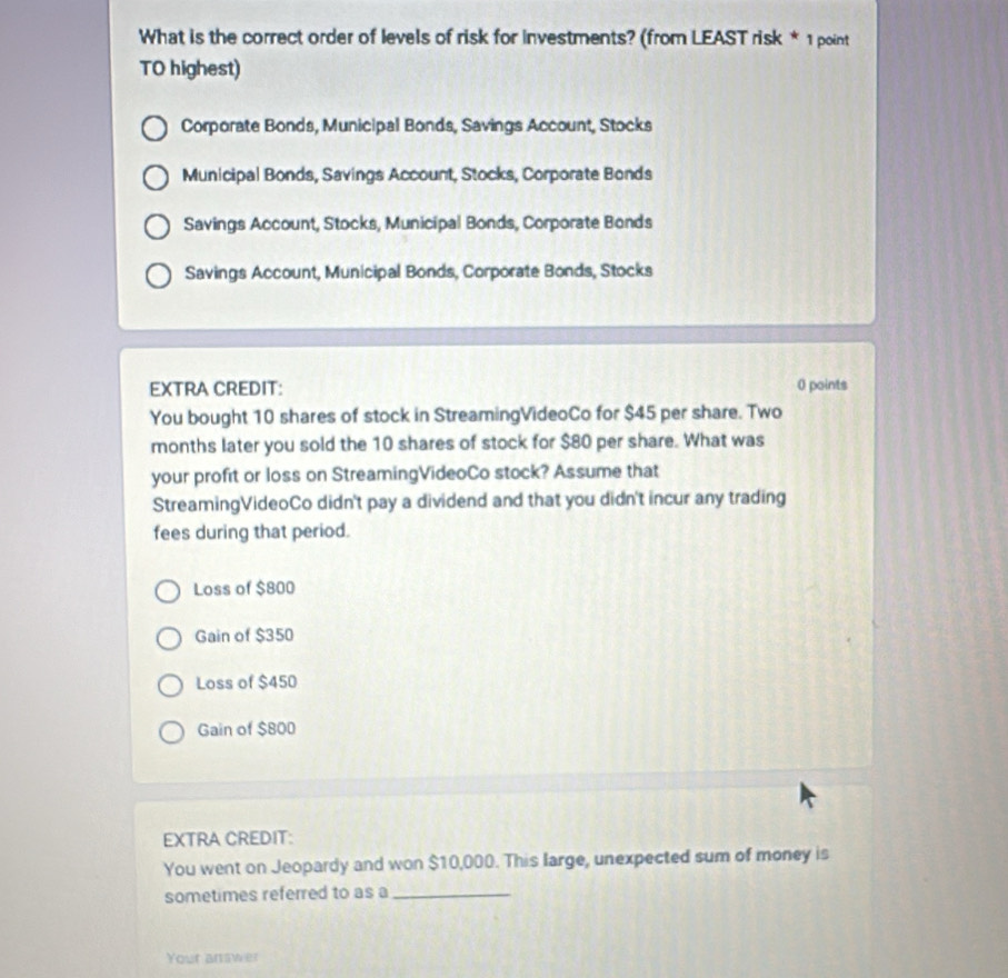 What is the correct order of levels of risk for investments? (from LEAST risk * 1 point
TO highest)
Corporate Bonds, Municipal Bonds, Savings Account, Stocks
Municipal Bonds, Savings Account, Stocks, Corporate Bonds
Savings Account, Stocks, Municipal Bonds, Corporate Bonds
Savings Account, Municipal Bonds, Corporate Bonds, Stocks
EXTRA CREDIT: 0 points
You bought 10 shares of stock in StreamingVideoCo for $45 per share. Two
months later you sold the 10 shares of stock for $80 per share. What was
your profit or loss on StreamingVideoCo stock? Assume that
StreamingVideoCo didn't pay a dividend and that you didn't incur any trading
fees during that period.
Loss of $800
Gain of $350
Loss of $450
Gain of $800
EXTRA CREDIT:
You went on Jeopardy and won $10,000. This large, unexpected sum of money is
sometimes referred to as a_
Your answer