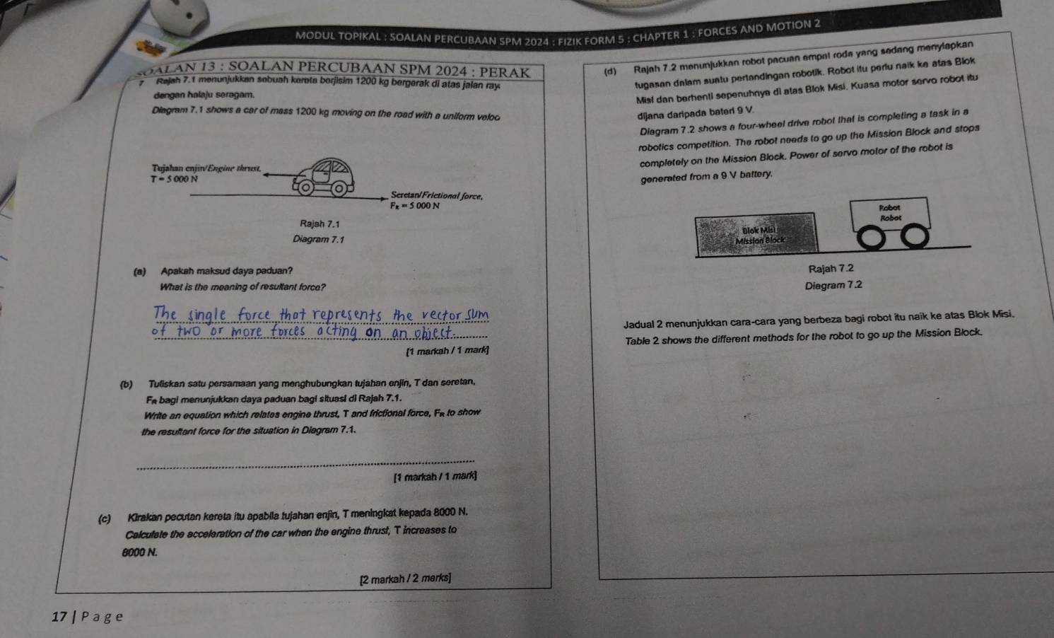 MODUL TOPIKAL : SOALAN PERCUBAAN SPM 2024 : FIZIK FORM 5 : CHAPTER 1 : FORCES AND MOTION 2
SOALAN 13 : SOALAN PERCUBAAN SPM 2024 : PERAK
(d) Rajah 7.2 menunjukkan robot pacuan empat roda yang sedang manylapkan
Rajah 7.1 menunjukkan sebuah kerota borjisim 1200 kg bergerak di atas jalan ray
tugasan dalam suatu pertandingan robotik. Robot itu perlu naik ke atas Blok
dengan halaju seragam.
Misi dan berhenti sepenuhnya di atas Blok Misi, Kuasa motor servo robot itu
Diagram 7.1 shows a car of mass 1200 kg moving on the road with a uniform veloc dijana daripada bateri 9 V.
Diagram 7.2 shows a four-wheel drive robot that is completing a task in a
robotics competition. The robot needs to go up the Mission Block and stops
completely on the Mission Block. Pawer of servo motor of the rabot is
generated from a 9 V battery.
 
 
(a) Apakah maksud daya paduan? 
What is the meaning of resultant force? 
_Jadual 2 menunjukkan cara-cara yang berbeza bagi robot itu naik ke atas Blok Misi.
_[1 markah / 1 mark] Table 2 shows the different methods for the robot to go up the Mission Block.
(b) Tuliskan satu persamaan yang menghubungkan tujahan enjin, T dan seretan.
Fe bagi menunjukkan daya paduan bagi situasi di Rajah 7.1.
Write an equation which relates engine thrust, T and frictional force, Fe to show
the resultant force for the situation in Diegram 7.1.
_
[1 markáh / 1 mark]
(c) Kirakan pecutan kereta itu apabila tujahan enjin, T meningkat kepada 8000 N.
Calculate the acceleration of the car when the engine thrust, T increases to
8000 N.
[2 markah / 2 marks]
17 | P a ge