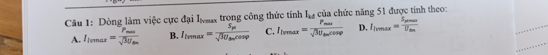 Dòng làm việc cực đại Imax trong công thức tính I_kd của chức năng 51 được tính theo:
A. I_lvmax=frac P_maxsqrt(3)U_dm
B. I_lvmax=frac S_ptsqrt(3)U_dmcos varphi  C. I_lvmax=frac P_maxsqrt(3)U_dmcos varphi  D. I_lvmax=frac S_ptmaxU_dm