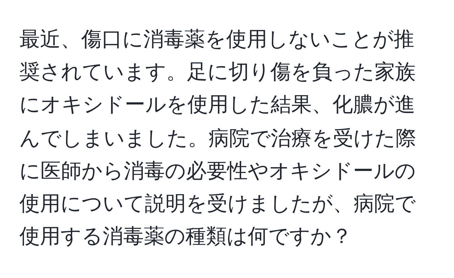 最近、傷口に消毒薬を使用しないことが推奨されています。足に切り傷を負った家族にオキシドールを使用した結果、化膿が進んでしまいました。病院で治療を受けた際に医師から消毒の必要性やオキシドールの使用について説明を受けましたが、病院で使用する消毒薬の種類は何ですか？