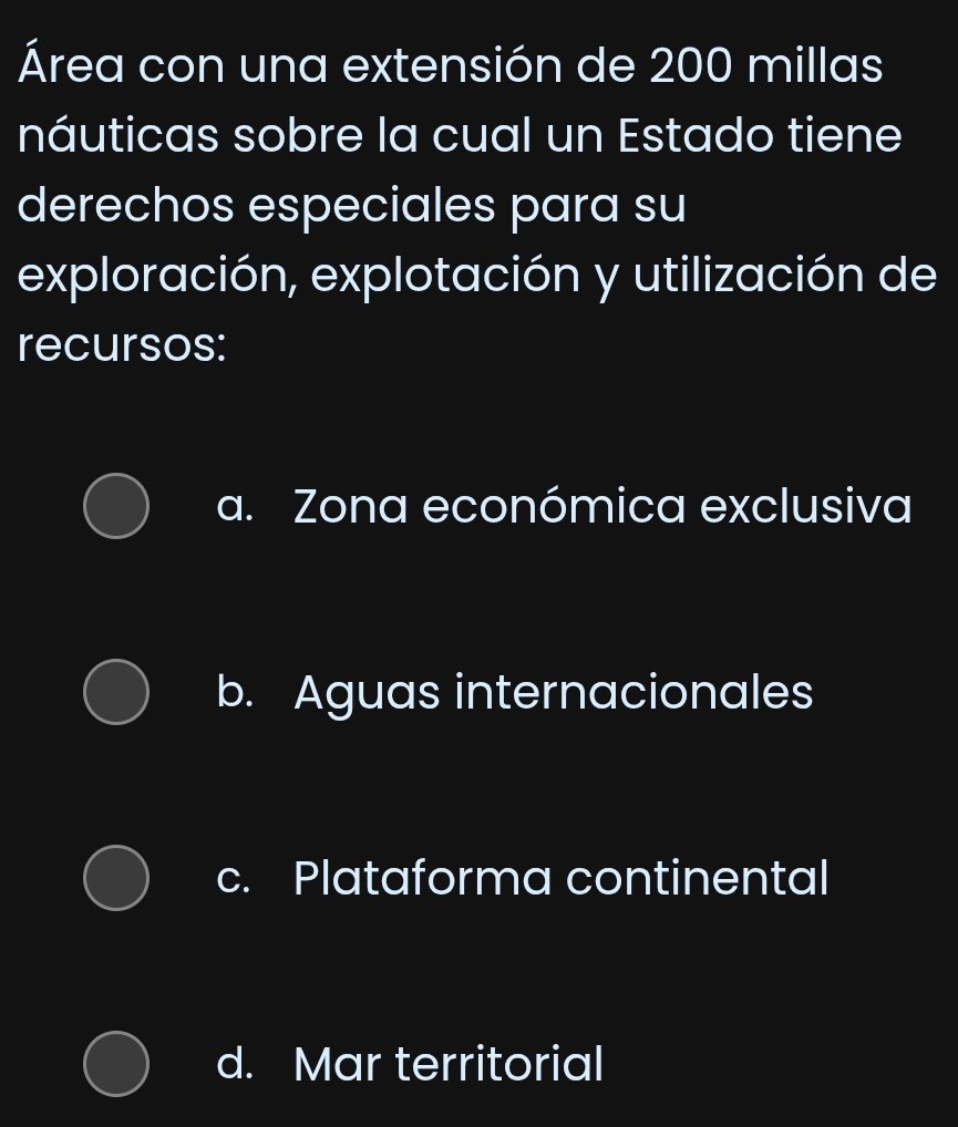 Área con una extensión de 200 millas
náuticas sobre la cual un Estado tiene
derechos especiales para su
exploración, explotación y utilización de
recursos:
a. Zona económica exclusiva
b. Aguas internacionales
c. Plataforma continental
d. Mar territorial