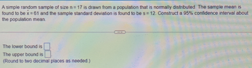 A simple random sample of size n=17 is drawn from a population that is normally distributed. The sample mean is 
found to be overline x=61 and the sample standard deviation is found to be s=12 Construct a 95% confidence interval about 
the population mean. 
The lower bound is 
The upper bound is  □ /□  
(Round to two decimal places as needed.)