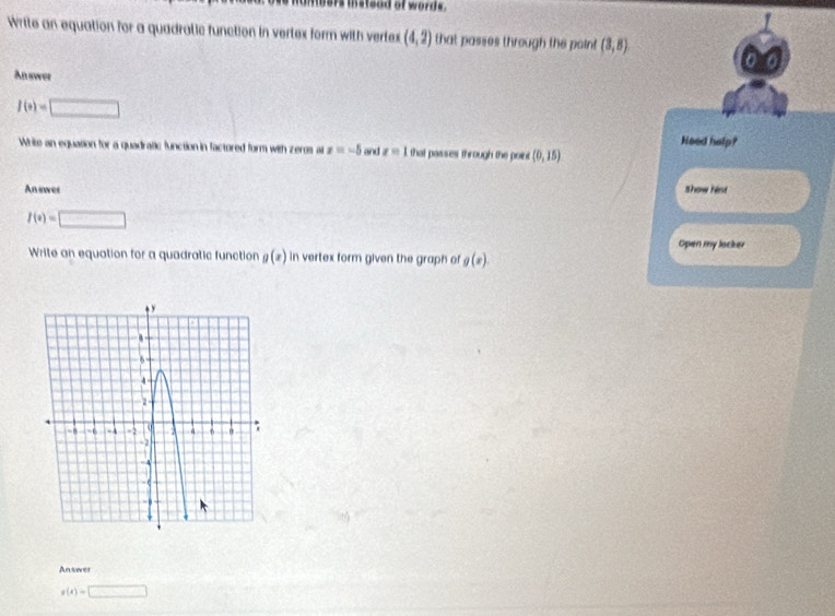 bers thsteod of words. 
Write an equation for a quadratic function in vertex form with vertex (4,2) that passes through the poin! (3,8)
An swer
f(x)=□
Need help? 
Write an equation for a quadralic function in factored form with zeros a z=-5 and z=1 that passes through the point (0,15)
Aniwer Show hist
f(x)=□
Open my locker 
Write an equation for a quadratic function g(x) in vertex form given the graph of g(x)
An serer
g(x)=□