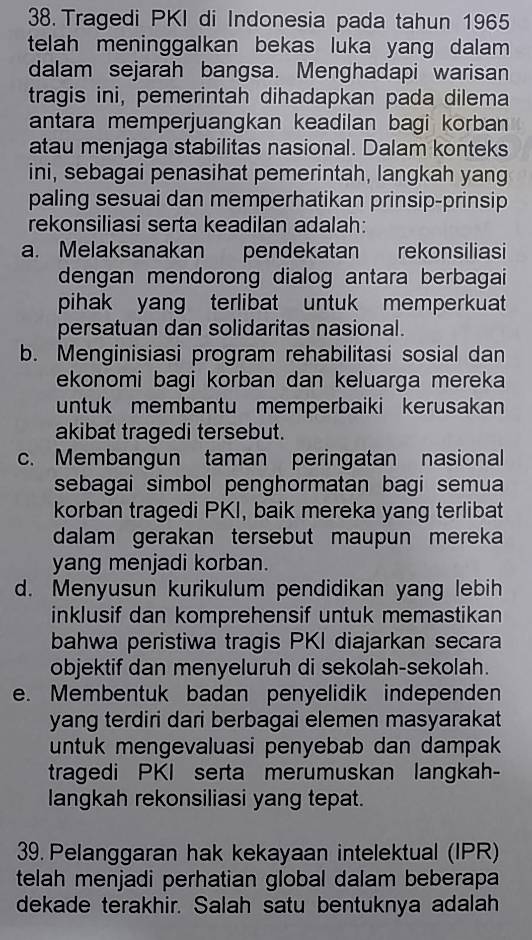 Tragedi PKI di Indonesia pada tahun 1965
telah meninggalkan bekas luka yang dalam 
dalam sejarah bangsa. Menghadapi warisan
tragis ini, pemerintah dihadapkan pada dilema
antara memperjuangkan keadilan bagi korban
atau menjaga stabilitas nasional. Dalam konteks
ini, sebagai penasihat pemerintah, langkah yang
paling sesuai dan memperhatikan prinsip-prinsip
rekonsiliasi serta keadilan adalah:
a. Melaksanakan pendekatan rekonsiliasi
dengan mendorong dialog antara berbagai
pihak yang terlibat untuk memperkuat
persatuan dan solidaritas nasional.
b. Menginisiasi program rehabilitasi sosial dan
ekonomi bagi korban dan keluarga mereka
untuk membantu memperbaiki kerusakan
akibat tragedi tersebut.
c. Membangun taman peringatan nasional
sebagai simbol penghormatan bagi semua
korban tragedi PKI, baik mereka yang terlibat
dalam gerakan tersebut maupun mereka
yang menjadi korban.
d. Menyusun kurikulum pendidikan yang lebih
inklusif dan komprehensif untuk memastikan
bahwa peristiwa tragis PKI diajarkan secara
objektif dan menyeluruh di sekolah-sekolah.
e. Membentuk badan penyelidik independen
yang terdiri dari berbagai elemen masyarakat
untuk mengevaluasi penyebab dan dampak
tragedi PKI serta merumuskan langkah-
langkah rekonsiliasi yang tepat.
39. Pelanggaran hak kekayaan intelektual (IPR)
telah menjadi perhatian global dalam beberapa
dekade terakhir. Salah satu bentuknya adalah