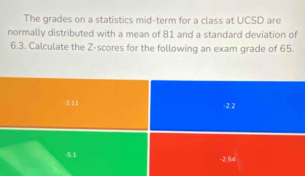 The grades on a statistics mid-term for a class at UCSD are
normally distributed with a mean of 81 and a standard deviation of
6.3. Calculate the Z-scores for the following an exam grade of 65.
-3.11 -2.2
-5,1 -2.54