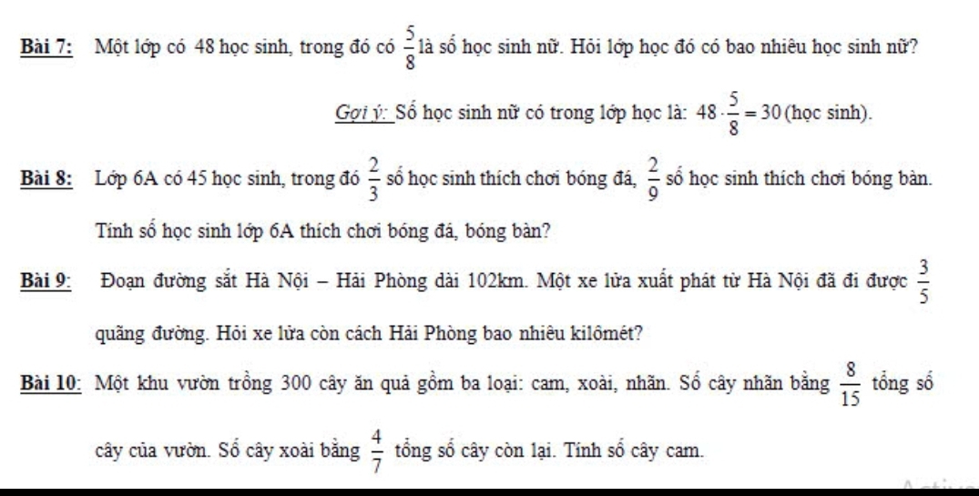 Một lớp có 48 học sinh, trong đó có  5/8  là số học sinh nữ. Hỏi lớp học đó có bao nhiêu học sinh nữ? 
Gợi ý: Sổ học sinh nữ có trong lớp học là: 48·  5/8 =30 (học sinh). 
Bài 8: Lớp 6A có 45 học sinh, trong đó  2/3  số học sinh thích chơi bóng đá,  2/9  số học sinh thích chơi bóng bàn. 
Tính số học sinh lớp 6A thích chơi bóng đá, bóng bàn? 
Bài 9: Đoạn đường sắt Hà Nội - Hải Phòng dài 102km. Một xe lửa xuất phát từ Hà Nội đã đi được  3/5 
quãng đường. Hỏi xe lửa còn cách Hải Phòng bao nhiêu kilômét? 
Bài 10: Một khu vườn trồng 300 cây ăn quả gồm ba loại: cam, xoài, nhãn. Số cây nhãn bằng  8/15  tổng số 
cây của vườn. Sổ cây xoài bằng  4/7  tổng số cây còn lại. Tính số cây cam.