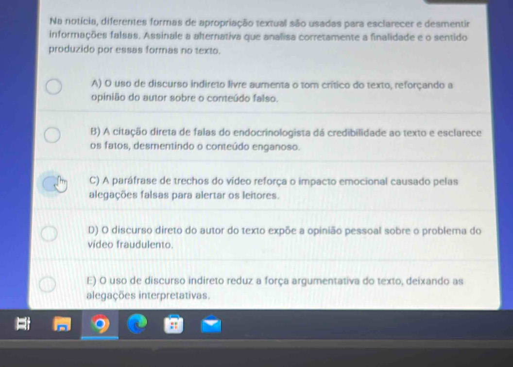 Na notícia, diferentes formas de apropriação textual são usadas para esclarecer e desmentir
informações falsas. Assinale a alternativa que analisa corretamente a finalidade e o sentido
produzido por essas formas no texto.
A) O uso de discurso indireto livre aumenta o tom crítico do texto, reforçando a
opinião do autor sobre o comeúdo falso.
B) A citação direta de falas do endocrinologista dá credibilidade ao texto e esclarece
os fatos, desmentindo o conteúdo enganoso.
C) A paráfrase de trechos do vídeo reforça o impacto emocional causado pelas
alegações falsas para alertar os leitores.
D) O discurso direto do autor do texto expõe a opinião pessoal sobre o problema do
vídeo fraudulento.
E) O uso de discurso indireto reduz a força argumentativa do texto, deixando as
alegações interpretativas.