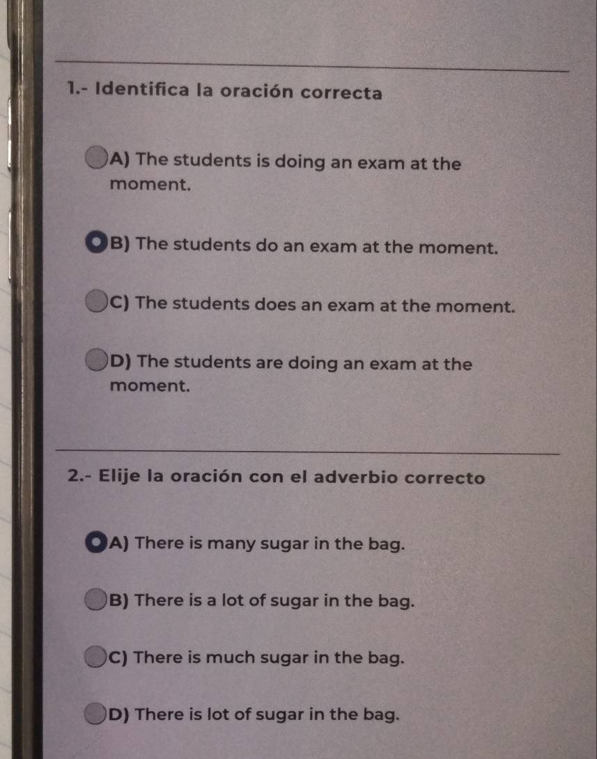 1.- Identifica la oración correcta
A) The students is doing an exam at the
moment.
OB) The students do an exam at the moment.
C) The students does an exam at the moment.
D) The students are doing an exam at the
moment.
2.- Elije la oración con el adverbio correcto
OA) There is many sugar in the bag.
B) There is a lot of sugar in the bag.
C) There is much sugar in the bag.
D) There is lot of sugar in the bag.