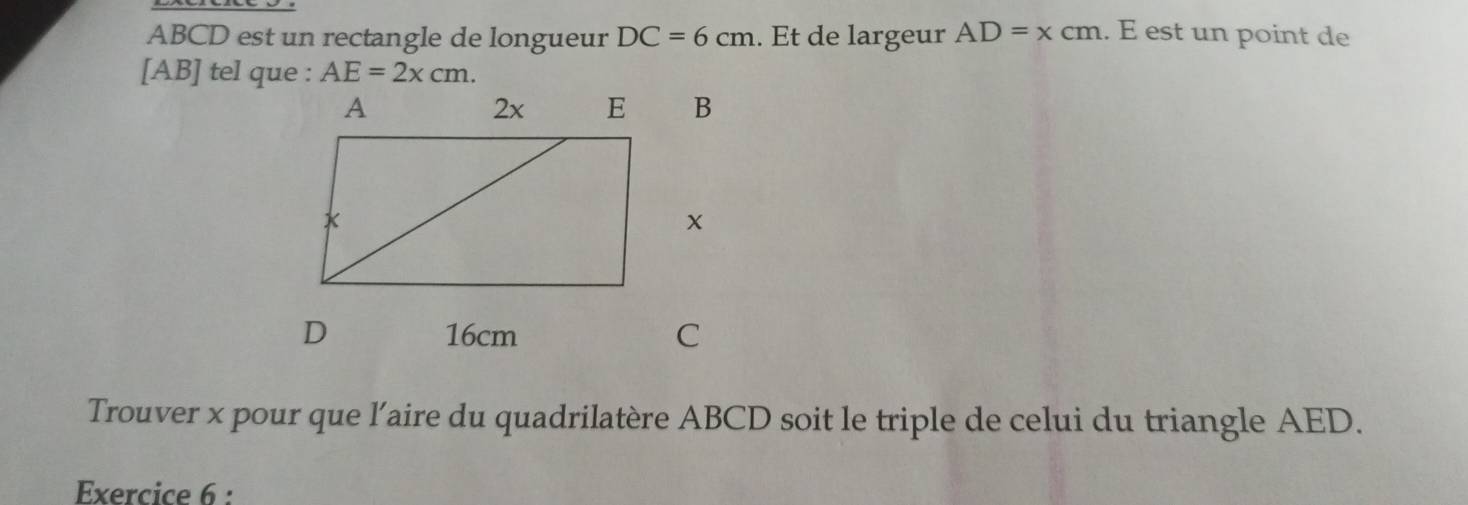 ABCD est un rectangle de longueur DC=6cm. Ét de largeur AD=xcm. E est un point de 
[ AB ] tel que : AE=2xcm. 
Trouver x pour que l’aire du quadrilatère ABCD soit le triple de celui du triangle AED. 
Exercice 6 :