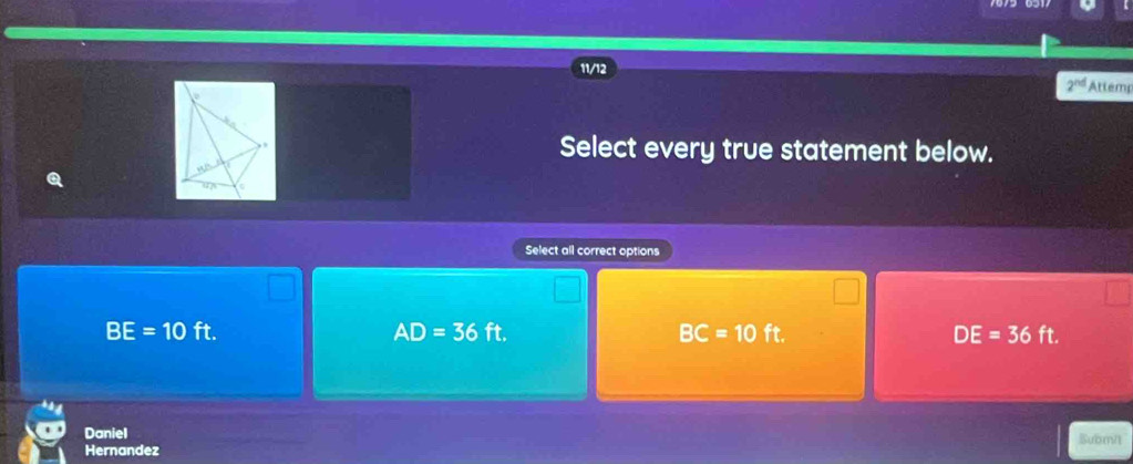 11/12
2^(nd) Attemp
Select every true statement below.
Q
Select all correct options
AD=36
BE=10ft. ft. BC=10 ft DE=36ft. 
Daniel Subr/
Hernandez