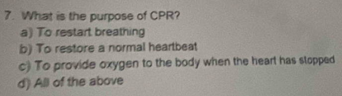 What is the purpose of CPR?
a) To restart breathing
b) To restore a normal heartbeat
c) To provide oxygen to the body when the heart has stopped
d) All of the above