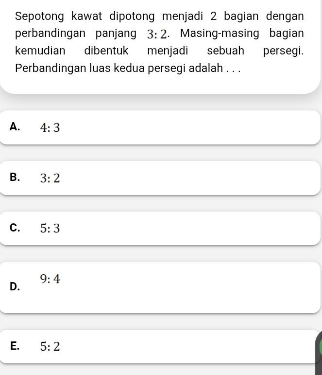 Sepotong kawat dipotong menjadi 2 bagian dengan
perbandingan panjang 3:2. Masing-masing bagian
kemudian dibentuk menjadi sebuah persegi.
Perbandingan luas kedua persegi adalah . . .
A. 4:3
B. 3:2
C. 5:3
9:4
D.
E. 5:2