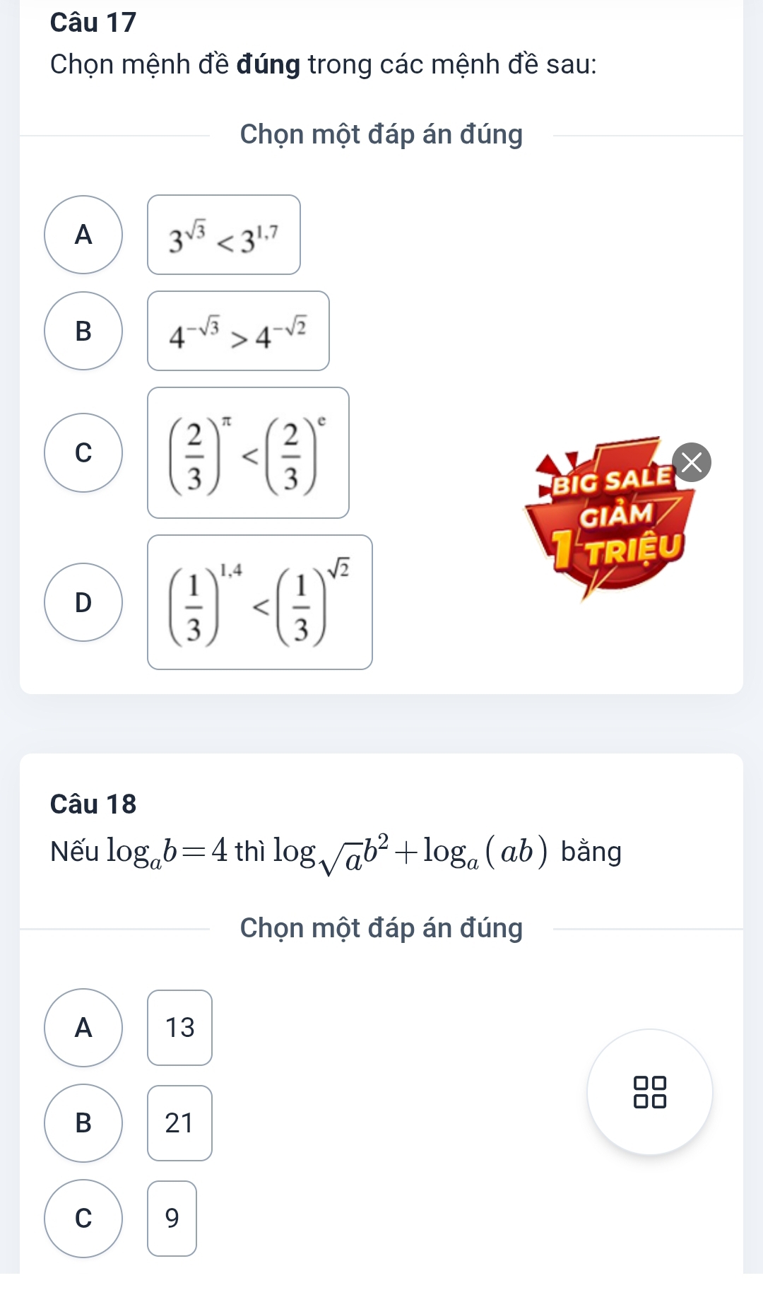 Chọn mệnh đề đúng trong các mệnh đề sau:
Chọn một đáp án đúng
A 3^(sqrt(3))<3^(1.7)
B 4^(-sqrt(3))>4^(-sqrt(2))
C ( 2/3 )^π 
BIG SALE X
GIảM
TriệU
D ( 1/3 )^1.4
Câu 18
Nếu log _ab=4 thì log _sqrt(a)b^2+log _a(ab) bằng
Chọn một đáp án đúng
A 13
B 21
C 9