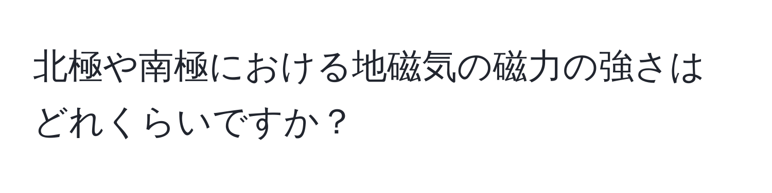 北極や南極における地磁気の磁力の強さはどれくらいですか？