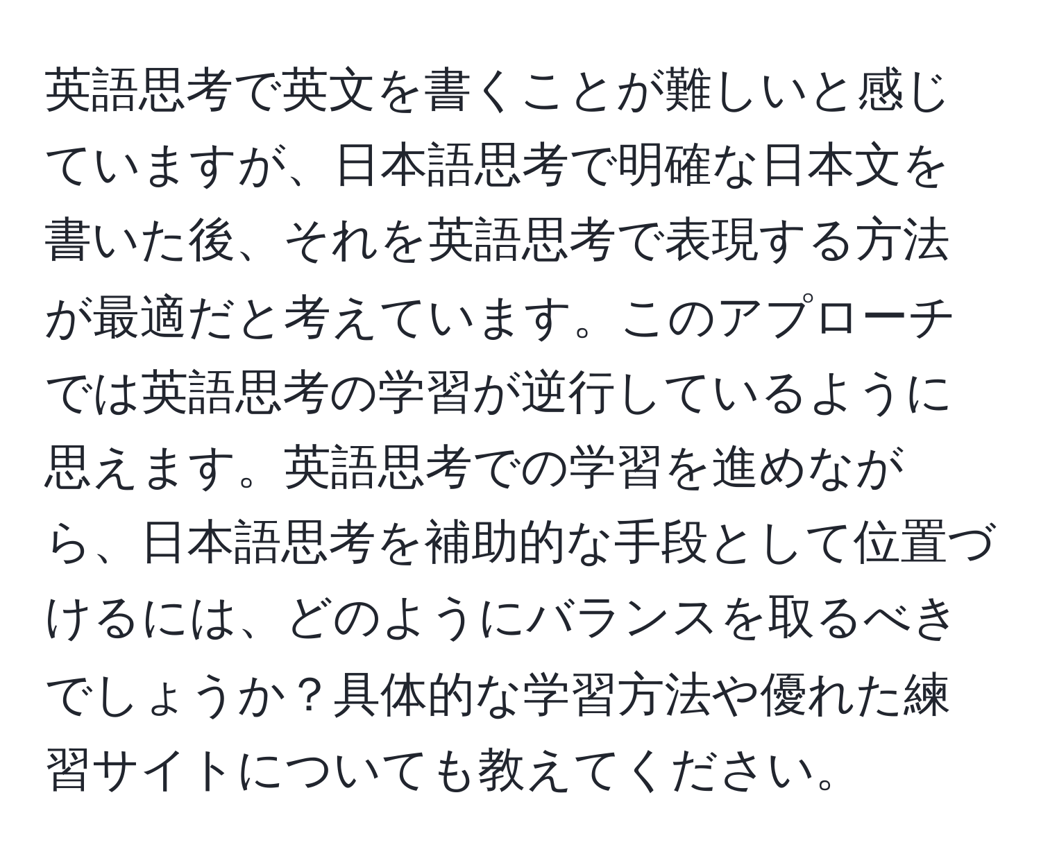 英語思考で英文を書くことが難しいと感じていますが、日本語思考で明確な日本文を書いた後、それを英語思考で表現する方法が最適だと考えています。このアプローチでは英語思考の学習が逆行しているように思えます。英語思考での学習を進めながら、日本語思考を補助的な手段として位置づけるには、どのようにバランスを取るべきでしょうか？具体的な学習方法や優れた練習サイトについても教えてください。