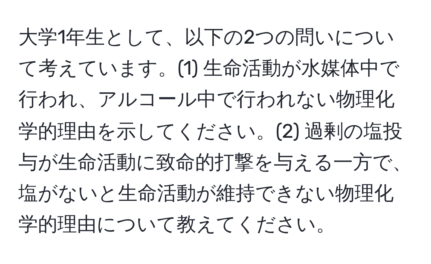 大学1年生として、以下の2つの問いについて考えています。(1) 生命活動が水媒体中で行われ、アルコール中で行われない物理化学的理由を示してください。(2) 過剰の塩投与が生命活動に致命的打撃を与える一方で、塩がないと生命活動が維持できない物理化学的理由について教えてください。