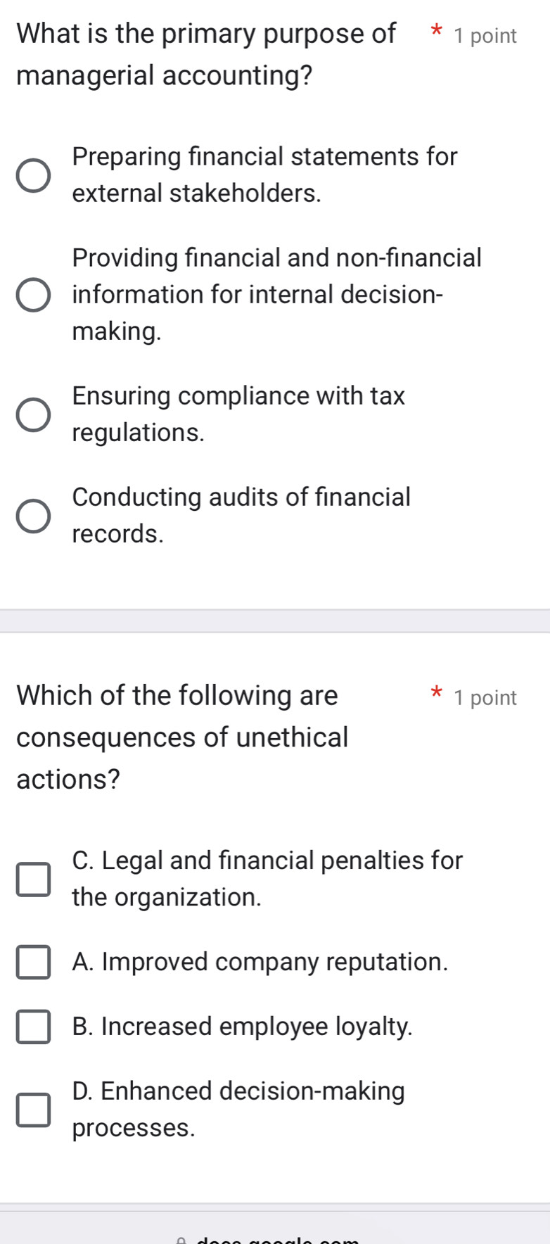 What is the primary purpose of * 1 point
managerial accounting?
Preparing financial statements for
external stakeholders.
Providing financial and non-financial
information for internal decision-
making.
Ensuring compliance with tax
regulations.
Conducting audits of financial
records.
Which of the following are 1 point
consequences of unethical
actions?
C. Legal and financial penalties for
the organization.
A. Improved company reputation.
B. Increased employee loyalty.
D. Enhanced decision-making
processes.