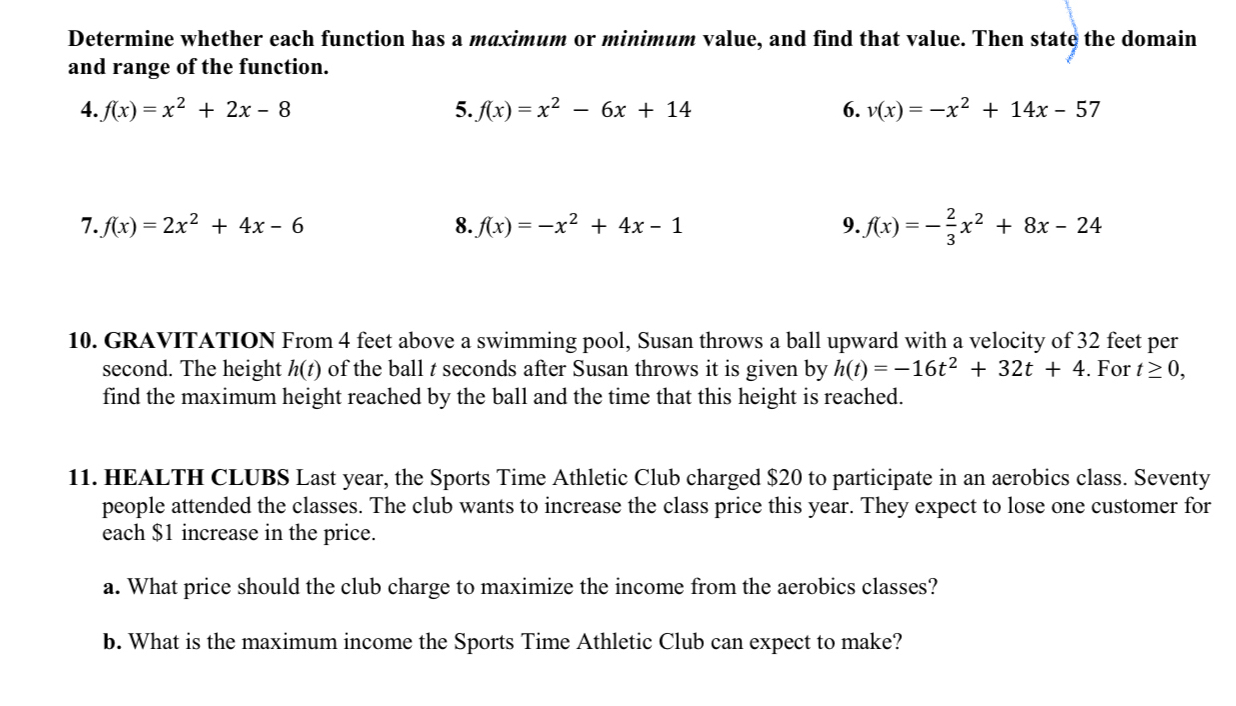 Determine whether each function has a maximum or minimum value, and find that value. Then state the domain 
and range of the function. 
4. f(x)=x^2+2x-8 5. f(x)=x^2-6x+14 6. v(x)=-x^2+14x-57
7. f(x)=2x^2+4x-6 8. f(x)=-x^2+4x-1 9. f(x)=- 2/3 x^2+8x-24
10. GRAVITATION From 4 feet above a swimming pool, Susan throws a ball upward with a velocity of 32 feet per
second. The height h(t) of the ball t seconds after Susan throws it is given by h(t)=-16t^2+32t+4. For t≥ 0, 
find the maximum height reached by the ball and the time that this height is reached. 
11. HEALTH CLUBS Last year, the Sports Time Athletic Club charged $20 to participate in an aerobics class. Seventy 
people attended the classes. The club wants to increase the class price this year. They expect to lose one customer for 
each $1 increase in the price. 
a. What price should the club charge to maximize the income from the aerobics classes? 
b. What is the maximum income the Sports Time Athletic Club can expect to make?