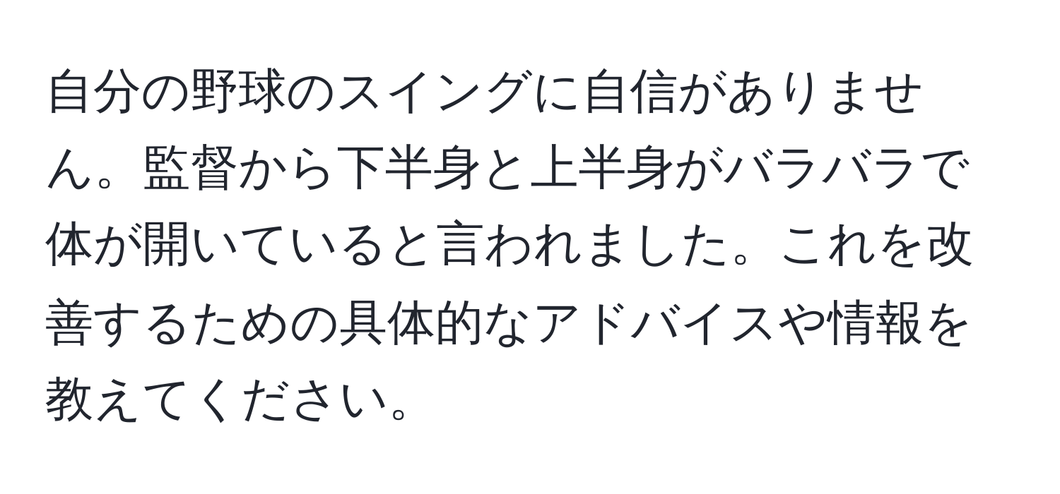 自分の野球のスイングに自信がありません。監督から下半身と上半身がバラバラで体が開いていると言われました。これを改善するための具体的なアドバイスや情報を教えてください。