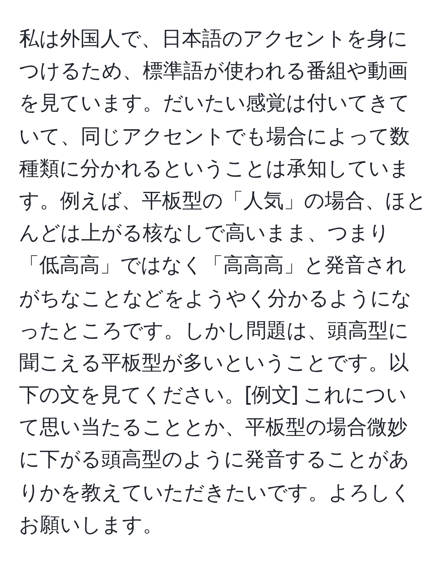 私は外国人で、日本語のアクセントを身につけるため、標準語が使われる番組や動画を見ています。だいたい感覚は付いてきていて、同じアクセントでも場合によって数種類に分かれるということは承知しています。例えば、平板型の「人気」の場合、ほとんどは上がる核なしで高いまま、つまり「低高高」ではなく「高高高」と発音されがちなことなどをようやく分かるようになったところです。しかし問題は、頭高型に聞こえる平板型が多いということです。以下の文を見てください。[例文] これについて思い当たることとか、平板型の場合微妙に下がる頭高型のように発音することがありかを教えていただきたいです。よろしくお願いします。