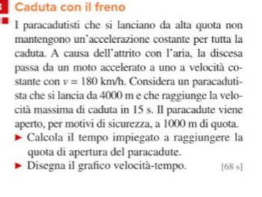 Caduta con il freno 
I paracadutisti che si lanciano da alta quota non 
mantengono un’accelerazione costante per tutta la 
caduta. A causa dell'attrito con l’aria, la discesa 
passa da un moto accelerato a uno a velocità co- 
stante con v=180 km Vh. Considera un paracaduti- 
sta che si lancia da 4000 m e che raggiunge la velo- 
cità massima di caduta in 15 s. Il paracadute viene 
aperto, per motivi di sicurezza, a 1000 m di quota. 
Calcola il tempo impiegato a raggiungere la 
quota di apertura del paracadute. 
Disegna il grafico velocità-tempo. [68 s]