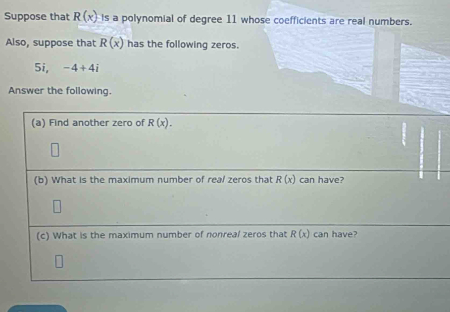 Suppose that R(x) is a polynomial of degree 11 whose coefficients are real numbers. 
Also, suppose that R(x) has the following zeros. 
5i, -4+4i
Answer the following. 
(a) Find another zero of R(x). 
(b) What is the maximum number of real zeros that R(x) can have? 
(c) What is the maximum number of nonreal zeros that R(x) can have?