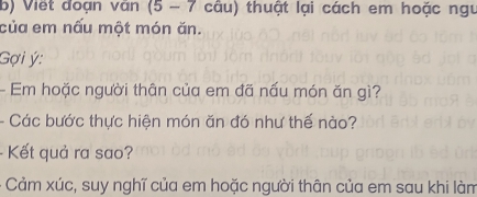 Viết đoạn văn (5 - 7 câu) thuật lại cách em hoặc ngư 
của em nấu một món ăn. 
Gợi ý: 
- Em hoặc người thân của em đã nấu món ăn gì? 
- Các bước thực hiện món ăn đó như thế nào? 
- Kết quả ra sao? 
- Cảm xúc, suy nghĩ của em hoặc người thân của em sau khi làm