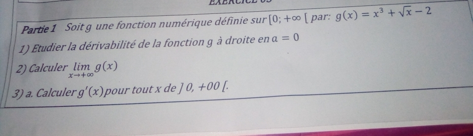 Partie 1 Soit g une fonction numérique définie sur [0;+∈fty [ par: g(x)=x^3+sqrt(x)-2
1) Etudier la dérivabilité de la fonction g à droite en a=0
2) Calculer limlimits _xto +∈fty g(x)
3) a. Calculer g'(x) pour tout x de ]0,+00[.