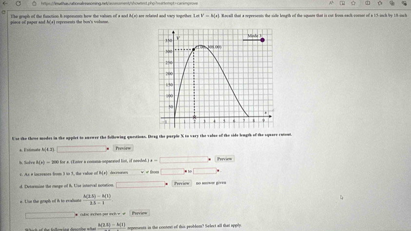 A 1 D
The graph of the function h represents how the values of a and h(s) are related and vary together. Let V-h(s) Recall that # represents the side length of the square that is cut from each corner of a 15-inch by 18-inch
piece of paper and h(s) represents the box's volume.
Use the three modes in the applet to answer the following questions. Drag the purple X to vary the value of the side length of the square cutout.
a. Estimate h(4.2) _  _  Preview
b. Solve h(s)=200 for s. (Enter a comma-separated list, if needed.) s=□ Preview
c. As # increases from 3 to 5, the value of h(s) decreases « « from □ m to □ * .
d. Determine the range of h. Use interval notation □ Preview no answer given
e. Use the graph of h to evaluate  (h(2.5)-h(1))/2.5-1 .
cubic inches per inch √ √ Preview
Which of the following describe what frac h(2.5)-h(1) represents in the context of this problem? Select all that apply.