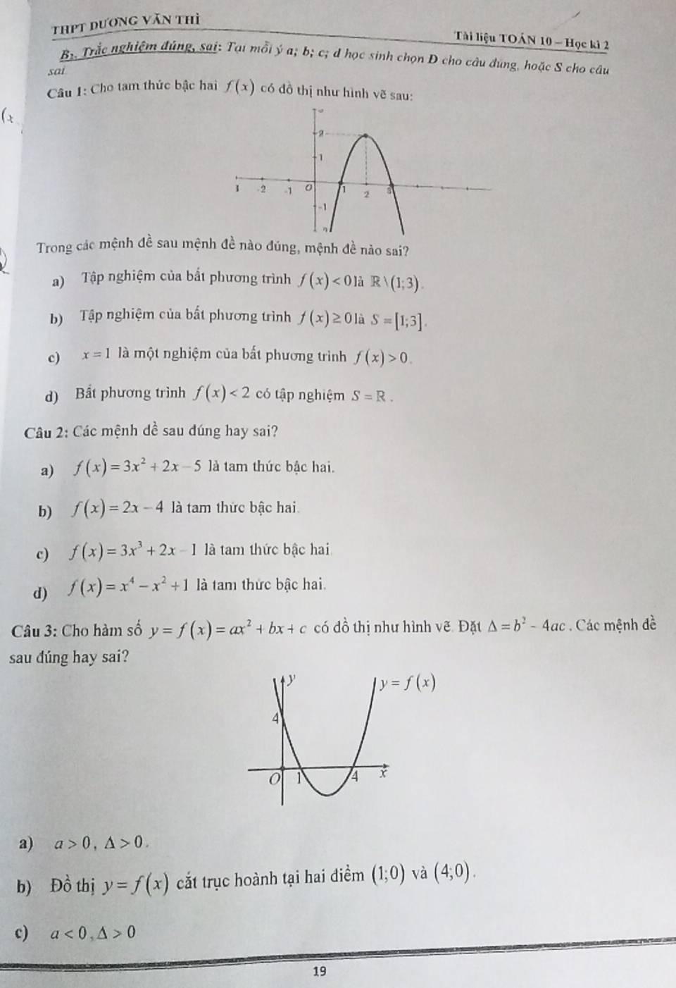 thpt dương văn thì
Tài liệu TOÁN 10 - Học ki 2
B Trắc nghiệm đúng, sai: Tại mỗi ý a; b; c; đ học sinh chọn D cho câu đúng, hoặc S cho câu
sai
Câu 1: Cho tam thức bậc hai f(x) có đồ thị như hình vẽ sau:
( x
Trong các mệnh đề sau mệnh đề nào đúng, mệnh đề nào sai?
a) Tập nghiệm của bắt phương trình f(x)<0</tex> là Rvee (1;3).
b) Tập nghiệm của bất phương trình f(x)≥ 0 là S=[1;3].
c) x=1 là một nghiệm của bất phương trình f(x)>0.
d) Bất phương trình f(x)<2</tex> có tập nghiệm S=R.
Câu 2: Các mệnh dề sau dúng hay sai?
a) f(x)=3x^2+2x-5 là tam thức bậc hai.
b) f(x)=2x-4 là tam thức bậc hai
c) f(x)=3x^3+2x-1 là tam thức bậc hai
d) f(x)=x^4-x^2+1 là tam thức bậc hai.
Câu 3: Cho hàm số y=f(x)=ax^2+bx+c có đồ thị như hình vẽ. Đặt △ =b^2-4ac. Các mệnh đề
sau dúng hay sai?
a) a>0,△ >0.
b) D_0^(lambda) thị y=f(x) cắt trục hoành tại hai điểm (1;0) và (4;0).
c) a<0,△ >0
19