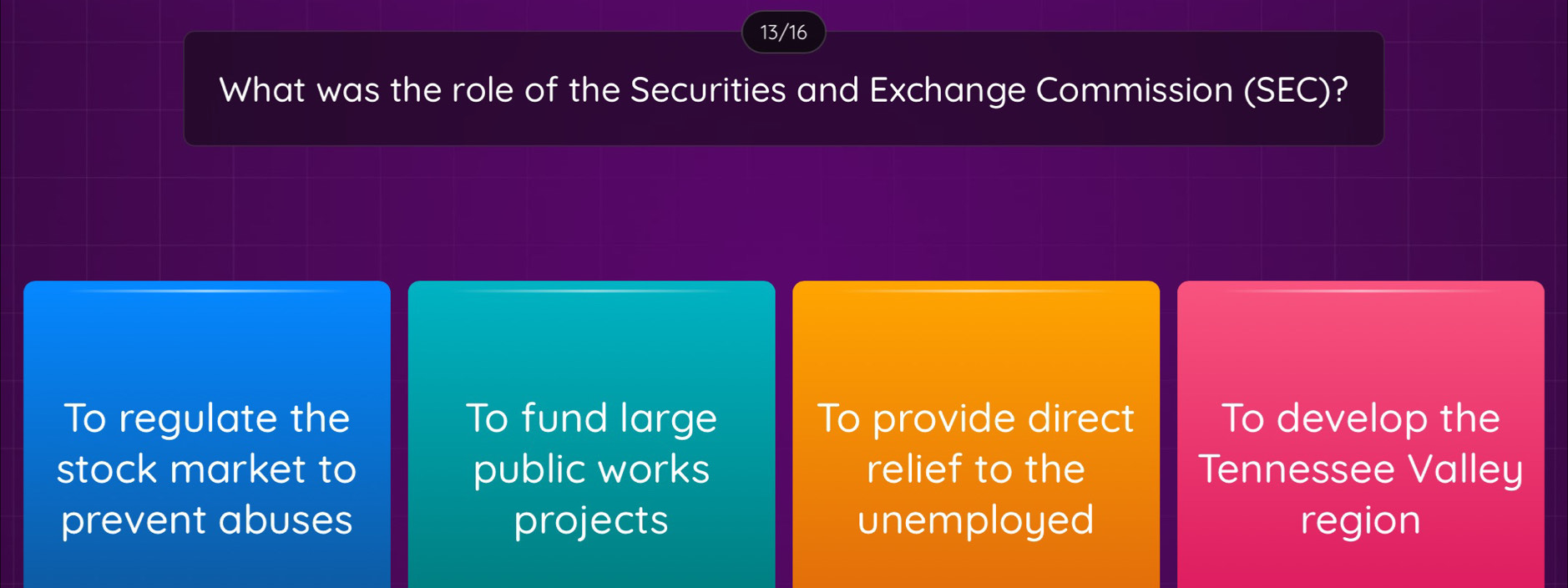 13/16
What was the role of the Securities and Exchange Commission (SEC)?
To regulate the To fund large To provide direct To develop the
stock market to public works relief to the Tennessee Valley
prevent abuses projects unemployed region