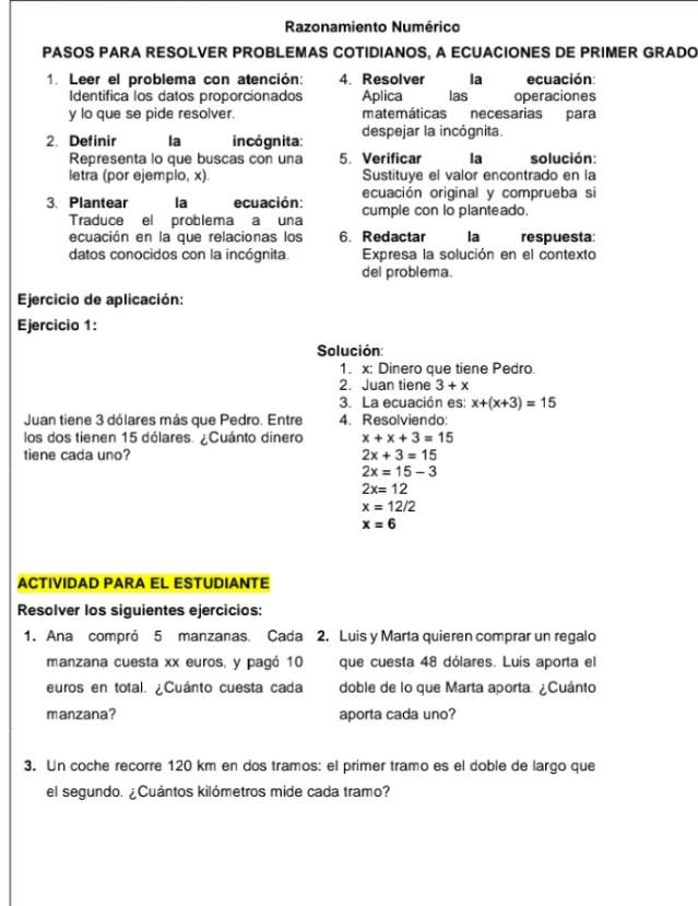 Razonamiento Numérico
PASOS PARA RESOLVER PROBLEMAS COTIDIANOS, A ECUACIONES DE PRIMER GRADO
1. Leer el problema con atención: 4. Resolver la ecuación:
Identifica los datos proporcionados Aplica las operaciones
y lo que se pide resolver. matemáticas necesarias para
2. Definir la incógnita: despejar la incógnita.
Representa lo que buscas con una 5. Verificar la solución:
letra (por ejemplo, x). Sustituye el valor encontrado en la
ecuación original y comprueba si
3. Plantear la ecuación: cumple con lo planteado.
Traduce el problema a una
ecuación en la que relacionas los 6. Redactar la respuesta:
datos conocidos con la incógnita. Expresa la solución en el contexto
del problema.
Ejercicio de aplicación:
Ejercicio 1:
Solución:
1. x: Dinero que tiene Pedro.
2. Juan tiene 3+x
3. La ecuación es: x+(x+3)=15
Juan tiene 3 dólares más que Pedro. Entre 4. Resolviendo:
los dos tienen 15 dólares. ¿Cuánto dinero x+x+3=15
tiene cada uno? 2x+3=15
2x=15-3
2x=12
x=12/2
x=6
ACTIVIDAD PARA EL ESTUDIANTE
Resolver los siguientes ejercicios:
1. Ana compró 5 manzanas. Cada 2. Luis y Marta quieren comprar un regalo
manzana cuesta xx euros, y pagó 10 que cuesta 48 dólares. Luis aporta el
euros en total. ¿Cuánto cuesta cada doble de lo que Marta aporta. ¿Cuánto
manzana? aporta cada uno?
3. Un coche recorre 120 km en dos tramos: el primer tramo es el doble de largo que
el segundo. ¿Cuántos kilómetros mide cada tramo?