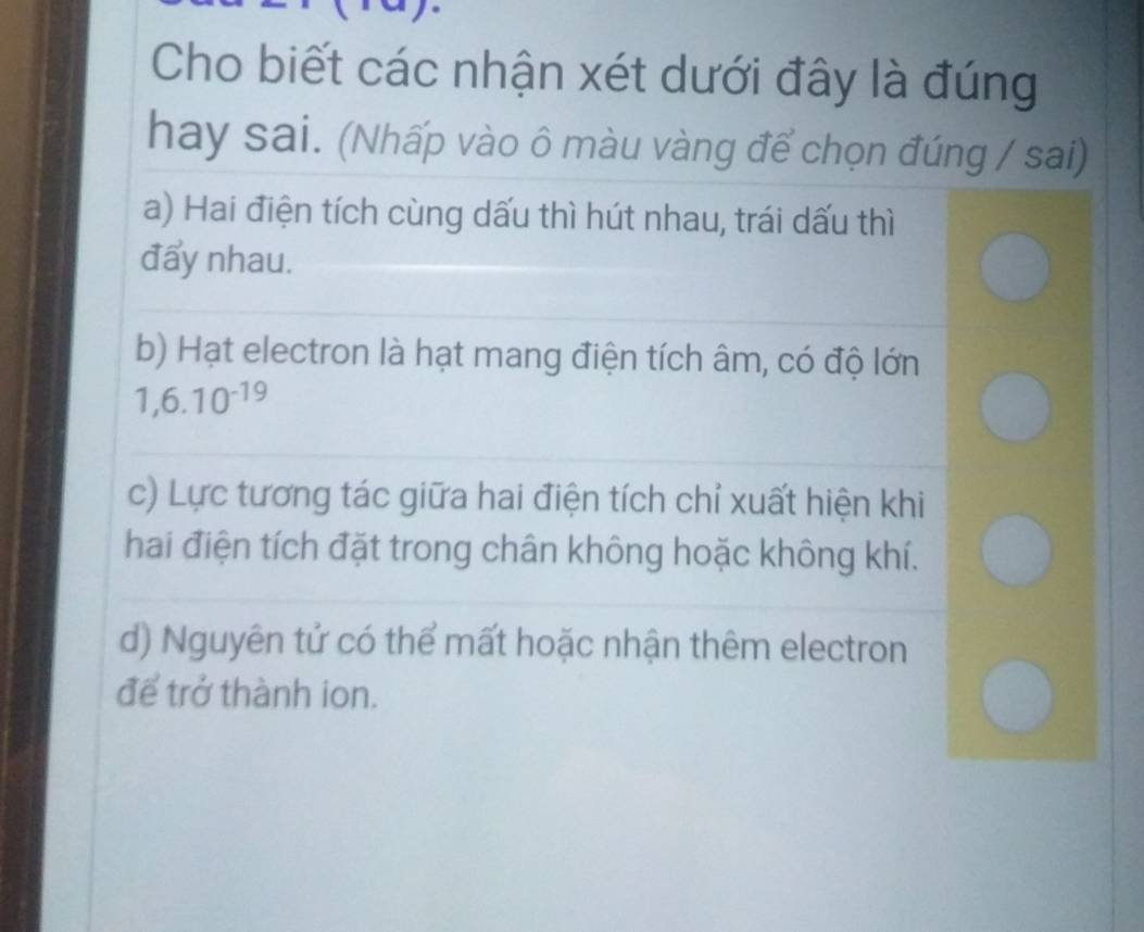 Cho biết các nhận xét dưới đây là đúng
hay sai. (Nhấp vào ô màu vàng để chọn đúng / sai)
a) Hai điện tích cùng dấu thì hút nhau, trái dấu thì
đẩy nhau.
b) Hạt electron là hạt mang điện tích âm, có độ lớn
1,6.10^(-19)
c) Lực tương tác giữa hai điện tích chỉ xuất hiện khi
hai điện tích đặt trong chân không hoặc không khí.
d) Nguyên tử có thể mất hoặc nhận thêm electron
để trở thành ion.