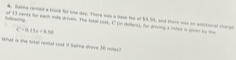 Salma rented a truck for one day. There was a base fee of $9.50, and there was an additional charge 
following. 
of 15 cents for each mile driven. The total cost, C (in dollars), for driving x miles is given by the
C=0.15x+9.50
What is the total rental cost if Salma drove 30 miles?