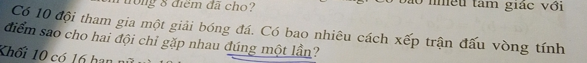 ong 8 điểm đã cho? 
Đào nhều tam giác với 
Có 10 đội tham gia một giải bóng đá. Có bao nhiêu cách xếp trận đấu vòng tính 
điểm sao cho hai đội chỉ gặp nhau đúng một lần? 
Khối 10 có 16 han