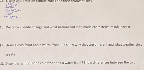 Name and describe climate zones and their characteristics. 
16. Describe climate change and what natural and man-made characteristics influence it. 
17. Draw a cold front and a warm front and show why they are different and what weather they 
create. 
18. Draw the symbol for a cold front and a warm front? Show differences between the two.