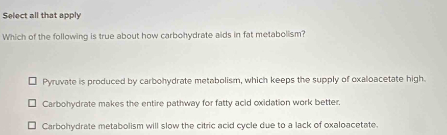 Select all that apply
Which of the following is true about how carbohydrate aids in fat metabolism?
Pyruvate is produced by carbohydrate metabolism, which keeps the supply of oxaloacetate high.
Carbohydrate makes the entire pathway for fatty acid oxidation work better.
Carbohydrate metabolism will slow the citric acid cycle due to a lack of oxaloacetate.